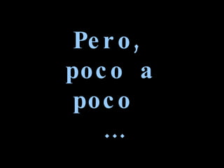 Pero, poco a poco  … 