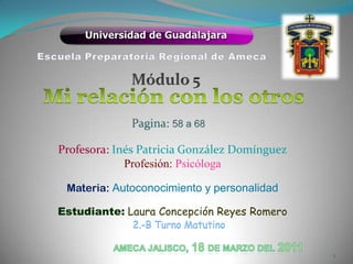 Escuela Preparatoria Regional de Ameca Módulo 5 Mi relación con los otros  Pagina:58 a 68 Profesora: Inés Patricia González Domínguez Profesión: Psicóloga  Materia: Autoconocimiento y personalidad  Estudiante:Laura Concepción Reyes Romero  2.-B Turno Matutino Ameca Jalisco, 18 de Marzo del2011 1 