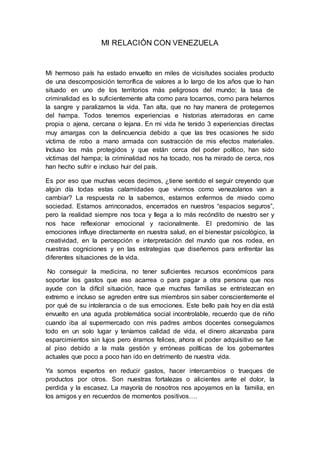 MI RELACIÓN CON VENEZUELA
Mi hermoso país ha estado envuelto en miles de vicisitudes sociales producto
de una descomposición terrorífica de valores a lo largo de los años que lo han
situado en uno de los territorios más peligrosos del mundo; la tasa de
criminalidad es lo suficientemente alta como para tocarnos, como para helarnos
la sangre y paralizarnos la vida. Tan alta, que no hay manera de protegernos
del hampa. Todos tenemos experiencias e historias aterradoras en carne
propia o ajena, cercana o lejana. En mi vida he tenido 3 experiencias directas
muy amargas con la delincuencia debido a que las tres ocasiones he sido
víctima de robo a mano armada con sustracción de mis efectos materiales.
Incluso los más protegidos y que están cerca del poder político, han sido
víctimas del hampa; la criminalidad nos ha tocado, nos ha mirado de cerca, nos
han hecho sufrir e incluso huir del país.
Es por eso que muchas veces decimos, ¿tiene sentido el seguir creyendo que
algún día todas estas calamidades que vivimos como venezolanos van a
cambiar? La respuesta no la sabemos, estamos enfermos de miedo como
sociedad. Estamos arrinconados, encerrados en nuestros “espacios seguros”,
pero la realidad siempre nos toca y llega a lo más recóndito de nuestro ser y
nos hace reflexionar emocional y racionalmente. El predominio de las
emociones influye directamente en nuestra salud, en el bienestar psicológico, la
creatividad, en la percepción e interpretación del mundo que nos rodea, en
nuestras cogniciones y en las estrategias que diseñemos para enfrentar las
diferentes situaciones de la vida.
No conseguir la medicina, no tener suficientes recursos económicos para
soportar los gastos que eso acarrea o para pagar a otra persona que nos
ayude con la difícil situación, hace que muchas familias se entristezcan en
extremo e incluso se agreden entre sus miembros sin saber conscientemente el
por qué de su intolerancia o de sus emociones. Este bello país hoy en día está
envuelto en una aguda problemática social incontrolable, recuerdo que de niño
cuando iba al supermercado con mis padres ambos docentes conseguíamos
todo en un solo lugar y teníamos calidad de vida, el dinero alcanzaba para
esparcimientos sin lujos pero éramos felices, ahora el poder adquisitivo se fue
al piso debido a la mala gestión y erróneas políticas de los gobernantes
actuales que poco a poco han ido en detrimento de nuestra vida.
Ya somos expertos en reducir gastos, hacer intercambios o trueques de
productos por otros. Son nuestras fortalezas o alicientes ante el dolor, la
perdida y la escasez. La mayoría de nosotros nos apoyamos en la familia, en
los amigos y en recuerdos de momentos positivos….
 