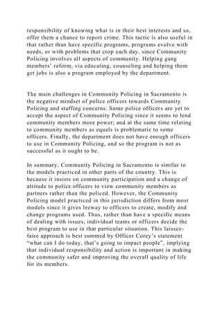 responsibility of knowing what is in their best interests and so,
offer them a chance to report crime. This tactic is also useful in
that rather than have specific programs, programs evolve with
needs, or with problems that crop each day, since Community
Policing involves all aspects of community. Helping gang
members’ reform, via educating, counseling and helping them
get jobs is also a program employed by the department.
The main challenges in Community Policing in Sacramento is
the negative mindset of police officers towards Community
Policing and staffing concerns. Some police officers are yet to
accept the aspect of Community Policing since it seems to lend
community members more power; and at the same time relating
to community members as equals is problematic to some
officers. Finally, the department does not have enough officers
to use in Community Policing, and so the program is not as
successful as it ought to be.
In summary, Community Policing in Sacramento is similar to
the models practiced in other parts of the country. This is
because it insists on community participation and a change of
attitude to police officers to view community members as
partners rather than the policed. However, the Community
Policing model practiced in this jurisdiction differs from most
models since it gives leeway to officers to create, modify and
change programs used. Thus, rather than have a specific means
of dealing with issues, individual teams or officers decide the
best program to use in that particular situation. This laissez-
faire approach is best summed by Officer Corey’s statement
“what can I do today, that’s going to impact people”, implying
that individual responsibility and action is important in making
the community safer and improving the overall quality of life
for its members.
 