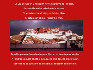La Ley de Acción y Reacción no es exclusiva de la Física.  Es también de las relaciones humanas. Si yo actúo con el bien, recibiré el bien. Si actúo con el mal, recibiré el mal.  Aquello que nuestros abuelos nos dijeron es la más pura verdad: “ Tendrás siempre el doble de aquello que desees a los otros". Ser feliz no es cuestión de destino. Es cuestión de elección.   