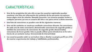 CARACTERÍSTICAS:
 Uno de los propósitos de este sitio es que los usuarios registrados puedan
mantener una lista con información de contactos de las personas con quienes
tienen algún nivel de relación, llamado Conexión. Los usuarios pueden invitar a
cualquier persona (ya sea un usuario del sitio o no) para unirse a dicha conexión.
 Esta lista de conexiones se pueden usar de las siguientes maneras:
 Una red de contactos se construye mediante conexiones directas, las conexiones
de cada una de estas conexiones (denominado conexiones de segundo grado) y
también las conexiones de conexiones de segundo grado (denominadas
conexiones de tercer grado). Esto se puede utilizar para introducirse en la red a
través de un contacto mutuo, favoreciendo la interactividad.
 Los usuarios pueden subir su currículum vítae o diseñar su propio perfil con el fin
de mostrar experiencias de trabajo y habilidades profesionales.
 