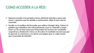 COMO ACCEDER A LA RED:
 Deberán acceder a la portada o home oficial de Linkedin y para esto,
tienen 2 opciones que las detallo a continuación, elijan la que más les
acomode:
 Escribir en el casillero del buscador que utilicen (Google, Bing, Yahoo) la
palabra que identifica esta red profesional y que es, Linkedin y luego,
hacer un clic en Enter para que el buscador les muestre los resultados
respectivos y finalmente, haces un clic sobre el resultado correcto que por
lo general, es el primero y se abrirá una página que es, nada menos
que la portada de Linkedin.
 