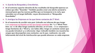  4. Guarda las Búsquedas y Crea Alertas.
 En el extremo superior derecho de los resultados de búsqueda aparece un
enlace que dice “Guardar.” También puedes crear una alerta semanal o
mensual para que los nuevos perfiles que se incorporan a tu red y que
coinciden con el target definido, vayan directamente a “Búsquedas
Guardadas”
 5. Averigua las Empresas en las que tienes contactos de 2º Nivel.
 En el momento de escribir este post, Linkedin me informa de que tengo
9.415 empresas en España en las que tengo contactos de 1º y 2º Nivel. Pues
bien, en 190 de ellas tengo contactos directos, en el resto, ¡¡¡9.387 empresas!!!,
tengo Contactos de 2º Nivel y, con todos ellos, tengo un contacto común que
me puede introducir y/o referenciar. Aquí, Linkedin también me muestra los
cargos que desempeñan esos contactos, con lo que, realmente, me está
informando del nivel de interlocución que puedo alcanzar en cada empresa.
 