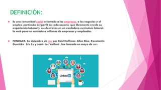 DEFINICIÓN:
 Es una comunidad social orientada a las empresas, a los negocios y el
empleo, partiendo del perfil de cada usuario, que libremente revela su
experiencia laboral y sus destrezas en un verdadero currículum laboral,
la web pone en contacto a millones de empresas y empleados.
 FUNDADA: En diciembre de 2002 por Reíd Hoffman, Allen Blue, Konstantin
Guericke , Eric Ly y Jean- Luc Vaillant , fue lanzada en mayo de 2003.
 