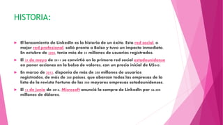 HISTORIA:
 El lanzamiento de LinkedIn es la historia de un éxito. Esta red social, o
mejor red profesional, salió pronto a Bolsa y tuvo un impacto inmediato.
En octubre de 2008, tenía más de 25 millones de usuarios registrados.
 El 19 de mayo de 2011 se convirtió en la primera red social estadounidense
en poner acciones en la bolsa de valores, con un precio inicial de US$45.
 En marzo de 2013, disponía de más de 200 millones de usuarios
registrados, de más de 200 países, que abarcan todas las empresas de la
lista de la revista Fortune de las 500 mayores empresas estadounidenses.
 El 13 de junio de 2016, Microsoft anunció la compra de LinkedIn por 26.200
millones de dólares.
 