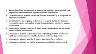  Se puede utilizar para encontrar puestos de trabajo y oportunidades de
negocio recomendados por alguien de la red de contactos.
 Los empleadores pueden enumerar puestos de trabajo y la búsqueda de
posibles candidatos.
 Los solicitantes de empleo pueden revisar el perfil de los directores de
recursos humanos y descubrir cuáles de sus contactos existentes pueden
presentarse.
 Los usuarios pueden subir sus propias fotos y ver las fotos de los demás
para ayudar a identificarlo.
 Los usuarios pueden seguir diferentes empresas y pueden recibir una
notificación acerca de las posibles fusiones y ofertas disponibles.
 Los usuarios pueden guardar trabajos que les gustaría solicitar.
 Los usuarios pueden ver cuales y cuantos usuarios han visto su perfil.
 