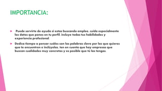 IMPORTANCIA:
 Puede servirte de ayuda si estas buscando empleo, cuida especialmente
los datos que pones en tu perfil, incluye todas tus habilidades y
experiencia profesional.
 Dedica tiempo a pensar cuáles son las palabras clave por las que quieres
que te encuentren e inclúyelas, ten en cuenta que hay empresas que
buscan cualidades muy concretas y es posible que tú las tengas.
 