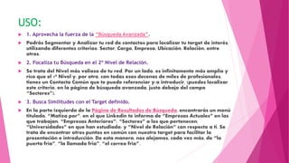 USO:
 1. Aprovecha la fuerza de la “Búsqueda Avanzada”.
 Podrás Segmentar y Analizar tu red de contactos para localizar tu target de interés,
utilizando diferentes criterios: Sector, Cargo, Empresa, Ubicación, Relación, entre
otros.
 2. Focaliza tu Búsqueda en el 2º Nivel de Relación.
 Se trata del Nivel más valioso de tu red. Por un lado, es infinitamente más amplio y
rico que el 1º Nivel y, por otro, con todas esos decenas de miles de profesionales,
tienes un Contacto Común que te puede referenciar y/o introducir, (puedes localizar
este criterio, en la página de búsqueda avanzada, justo debajo del campo
“Sectores”).
 3. Busca Similitudes con el Target definido.
 En la parte izquierda de la Página de Resultados de Búsqueda, encontrarás un menú
titulado, “Matiza por”, en el que Linkedin te informa de “Empresas Actuales” en las
que trabajan; “Empresas Anteriores”; “Sectores” a los que pertenecen;
“Universidades” en que han estudiado; y “Nivel de Relación” con respecto a ti. Se
trata de encontrar otros puntos en común con nuestro target para facilitar la
presentación e introducción. De esta manera, nos alejamos, cada vez más, de “la
puerta fría”, “la llamada fria”, “el correo frio”.
 