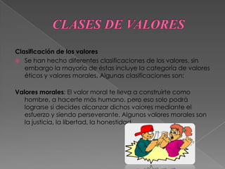 CLASES DE VALORES Clasificación de los valoresSe han hecho diferentes clasificaciones de los valores, sin embargo la mayoría de éstas incluye la categoría de valores éticos y valores morales. Algunas clasificaciones son:Valores morales: El valor moral te lleva a construirte como hombre, a hacerte más humano, pero eso solo podrá lograrse si decides alcanzar dichos valores mediante el esfuerzo y siendo perseverante. Algunos valores morales son la justicia, la libertad, la honestidad. 