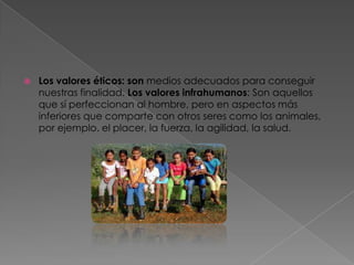 Los valores éticos: son medios adecuados para conseguir nuestras finalidad. Los valores infrahumanos: Son aquellos que sí perfeccionan al hombre, pero en aspectos más inferiores que comparte con otros seres como los animales, por ejemplo. el placer, la fuerza, la agilidad, la salud.