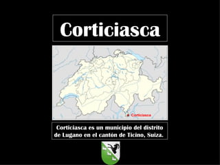 Corticiasca  Corticiasca es un municipio del distrito de Lugano en el cantón de Ticino, Suiza.  Corticiasca 