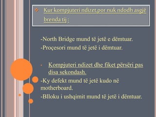  Kur kompjuteri ndizet,por nuk ndodh asgjë 
brenda tij : 
-North Bridge mund të jetë e dëmtuar. 
-Proçesori mund të jetë i dëmtuar. 
• Kompjuteri ndizet dhe fiket përsëri pas 
disa sekondash. 
-Ky defekt mund të jetë kudo në 
motherboard. 
-Blloku i ushqimit mund të jetë i dëmtuar. 
 