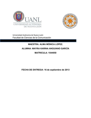 Universidad Autónoma de Nuevo León

Facultad de Ciencias de la Comunicación
MAESTRA: ALMA MÓNICA LOPEZ.
ALUMNA: MAYRA KARINA ANGUIANO GARCÍA
MATRICULA: 1544950

FECHA DE ENTREGA: 16 de septiembre de 2013

 