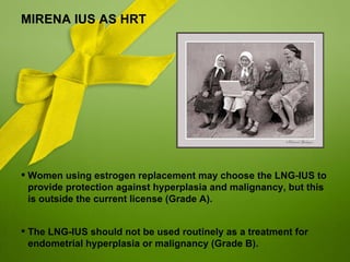 MIRENA IUS AS HRT




 Women using estrogen replacement may choose the LNG-IUS to
  provide protection against hyperplasia and malignancy, but this
  is outside the current license (Grade A).


 The LNG-IUS should not be used routinely as a treatment for
  endometrial hyperplasia or malignancy (Grade B).
 
