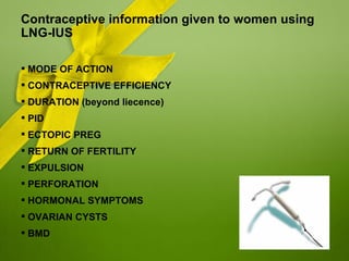 Contraceptive information given to women using
LNG-IUS

 MODE OF ACTION
 CONTRACEPTIVE EFFICIENCY
 DURATION (beyond liecence)
 PID
 ECTOPIC PREG
 RETURN OF FERTILITY
 EXPULSION
 PERFORATION
 HORMONAL SYMPTOMS
 OVARIAN CYSTS
 BMD
 