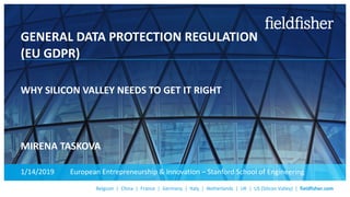 Belgium | China | France | Germany | Italy | Netherlands | UK | US (Silicon Valley) | fieldfisher.com
GENERAL DATA PROTECTION REGULATION
(EU GDPR)
WHY SILICON VALLEY NEEDS TO GET IT RIGHT
MIRENA TASKOVA
1/14/2019 European Entrepreneurship & Innovation – Stanford School of Engineering
 
