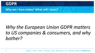 Belgium | China | France | Germany | Italy | Netherlands | UK | US (Silicon Valley) | fieldfisher.com1
GDPR
Why am I here today? What will I learn?
Why the European Union GDPR matters
to US companies & consumers, and why
bother?
 