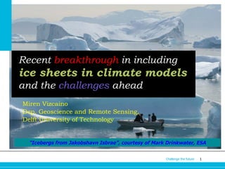 Recent breakthrough in including

ice sheets in climate models
and the challenges ahead
Miren Vizcaino
Dep. Geoscience and Remote Sensing,
Delft University of Technology

"Icebergs from Jakobshavn Isbrae”, courtesy of Mark Drinkwater, ESA
Challenge the future

1

 