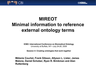 MIREOT Minimal information to reference external ontology terms Mélanie Courtot, Frank Gibson, Allyson L. Lister, James Malone, Daniel Schober, Ryan R. Brinkman and Alan Ruttenberg ICBO: International Conference on Biomedical Ontology University at Buffalo, NY ▪ July 24-26, 2009 Session 4: Creating ontologies that work together 
