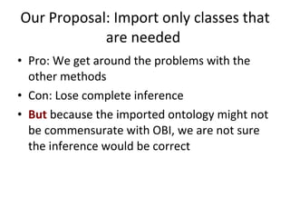 Our Proposal: Import only classes that are needed  Pro: We get around the problems with the other methods Con: Lose complete inference But  because the imported ontology might not be commensurate with OBI, we are not sure the inference would be correct 