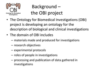 Background –  the OBI project The Ontology for Biomedical Investigations (OBI) project is developing an ontology for the description of biological and clinical investigations The domain of OBI includes materials made and produced for investigations research objectives experimental protocols roles of people in investigations processing and publication of data gathered in investigations 
