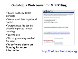 OntoFox: a Web Server for MIREOTing Based on the MIREOT principle Web-based data  input and output Output OWL file can be directly imported in your ontology  Easy to use No programming needed for users A software demo on Sunday for more information http://ontofox.hegroup.org 