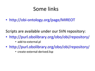 Some links http://obi-ontology.org/page/MIREOT Scripts are available under our SVN repository: http://purl.obolibrary.org/obo/obi/repository/trunk/src/tools/ add-to-external.pl http://purl.obolibrary.org/obo/obi/repository/trunk/src/tools/build create-external-derived.lisp 