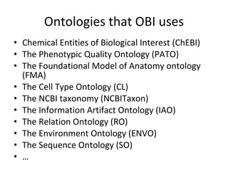 Ontologies that OBI uses Chemical Entities of Biological Interest (ChEBI) The Phenotypic Quality Ontology (PATO) The Foundational Model of Anatomy ontology (FMA) The Cell Type Ontology (CL) The NCBI taxonomy (NCBITaxon) The Information Artifact Ontology (IAO) The Relation Ontology (RO) The Environment Ontology (ENVO) The Sequence Ontology (SO) … 