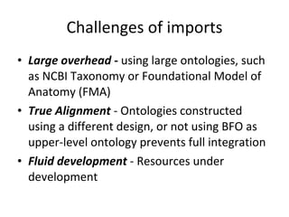 Large overhead -  using large ontologies, such as NCBI Taxonomy or Foundational Model of Anatomy (FMA) True Alignment  - Ontologies constructed using a different design, or not using BFO as upper-level ontology prevents full integration Fluid development  - Resources under development Challenges of imports 