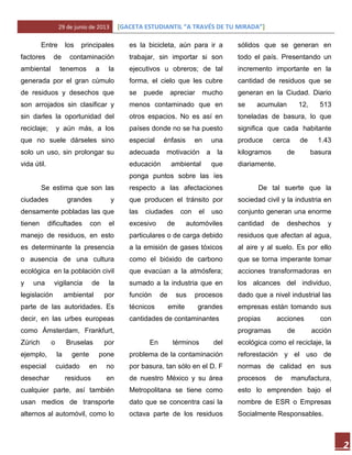 29 de junio de 2013 [GACETA ESTUDIANTIL “A TRAVÉS DE TU MIRADA”]
2
Entre los principales
factores de contaminación
ambiental tenemos a la
generada por el gran cúmulo
de residuos y desechos que
son arrojados sin clasificar y
sin darles la oportunidad del
reciclaje; y aún más, a los
que no suele dárseles sino
solo un uso, sin prolongar su
vida útil.
Se estima que son las
ciudades grandes y
densamente pobladas las que
tienen dificultades con el
manejo de residuos, en esto
es determinante la presencia
o ausencia de una cultura
ecológica en la población civil
y una vigilancia de la
legislación ambiental por
parte de las autoridades. Es
decir, en las urbes europeas
como Ámsterdam, Frankfurt,
Zúrich o Bruselas por
ejemplo, la gente pone
especial cuidado en no
desechar residuos en
cualquier parte, así también
usan medios de transporte
alternos al automóvil, como lo
es la bicicleta, aún para ir a
trabajar, sin importar si son
ejecutivos u obreros; de tal
forma, el cielo que les cubre
se puede apreciar mucho
menos contaminado que en
otros espacios. No es así en
países donde no se ha puesto
especial énfasis en una
adecuada motivación a la
educación ambiental que
ponga puntos sobre las íes
respecto a las afectaciones
que producen el tránsito por
las ciudades con el uso
excesivo de automóviles
particulares o de carga debido
a la emisión de gases tóxicos
como el bióxido de carbono
que evacúan a la atmósfera;
sumado a la industria que en
función de sus procesos
técnicos emite grandes
cantidades de contaminantes
En términos del
problema de la contaminación
por basura, tan sólo en el D. F
de nuestro México y su área
Metropolitana se tiene como
dato que se concentra casi la
octava parte de los residuos
sólidos que se generan en
todo el país. Presentando un
incremento importante en la
cantidad de residuos que se
generan en la Ciudad. Diario
se acumulan 12, 513
toneladas de basura, lo que
significa que cada habitante
produce cerca de 1.43
kilogramos de basura
diariamente.
De tal suerte que la
sociedad civil y la industria en
conjunto generan una enorme
cantidad de deshechos y
residuos que afectan al agua,
al aire y al suelo. Es por ello
que se torna imperante tomar
acciones transformadoras en
los alcances del individuo,
dado que a nivel industrial las
empresas están tomando sus
propias acciones con
programas de acción
ecológica como el reciclaje, la
reforestación y el uso de
normas de calidad en sus
procesos de manufactura,
esto lo emprenden bajo el
nombre de ESR o Empresas
Socialmente Responsables.
 