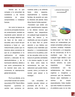 29 de junio de 2013 [GACETA ESTUDIANTIL “A TRAVÉS DE TU MIRADA”]
3
Siendo así, lo que
compete a la comunidad de
ciudadanos y de futuros
ciudadanos es actuar
comprometidos a multiplicar
fuerzas.
Así como la basura es
uno de los principales factores
de contaminación, también es
importante poner atención al
uso de energía eléctrica que
se hace en las casas y
escuelas, esto a razón de que
tendemos a hacer un uso
indiscriminado puesto que no
tenemos plena conciencia de
que es un desperdicio si no
optimizamos el empleo
racional y adecuado de los
electrodomésticos y de la
iluminación eléctrica, debido a
que como consecuencia de
no racionar esos usos, se
incrementa el calentamiento
global del planeta.
Por lo ya referido, en la
comunidad escolar de nuestra
secundaria 0763 “David Alfaro
Siqueiros” queremos un
cambio que comience en
nuestras aulas y se extienda
hacia otros espacios,
especialmente a nuestras
familias; de acuerdo con esto
la directora del plantel, Dora
Alicia García Cortés expresó:
-“Considero que existe una
gran desinformación respecto
a los efectos nocivos que
ocasiona tirar desperdicios
en cualquier lugar excepto los
botes de basura y no
clasificarla, por eso a la gente
se le hace fácil no poner
atención a sus hábitos con
respecto a los materiales que
desecha […] constantemente
vemos en la vía pública y aún
en las escuelas cómo se tira
basura en grandes cantidades
o de manera regular, lo cual
no tiene como base la
conveniencia de que se
seleccione qué puede tirarse,
cuando, cómo y el hecho de
reciclar para apoyar a la
ecología”.
Las encuestas en
nuestra escuela indican un
promedio del 28 % de
alumnos, entre hombres y
mujeres, que no tiran la
basura en contenedores por
simple comodidad, actitud que
conviene erradicar mediante
la información y el despertar
de las conciencias; el 30 %
manifestó que tira en
cualquier lugar debido a que
no encuentra un bote de
basura cercano, es pues
importante colocar
contenedores con los
señalamientos de basura
orgánica e inorgánica y
promover que los desechos
tóxicos sean destinados a
centros de acopio
especializados. Cabe resaltar
que esta medida no soluciona
el problema pues no es más
28%
19%35%
8%
13%
1. ¿POR QUE NO TIRAS LA BASURA
EN UN CONTENEDOR?
Comodidad
Imitación
No hay botes
cercanos
Por
costumbre/in
ercia
Sólo tiro
basura en
contenedores
 