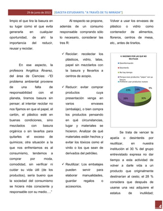 29 de junio de 2013 [GACETA ESTUDIANTIL “A TRAVÉS DE TU MIRADA”]
4
limpio el que tira la basura en
su lugar como el que evita
generarla en cualquier
oportunidad, de ahí la
importancia del reducir,
reusar y reciclar.
En ese aspecto, la
profesora Angélica Álvarez,
del área de Ciencias: -“El
problema ambiental proviene
de una falta de
responsabilidad con el
planeta, tiramos basura sin
pensar; al intentar reciclar no
nos fijamos en que el papel, el
cartón, el plástico esté en
buenas condiciones, sino
mezclados con basura
orgánica o sin lavarlos para
quitarles el exceso de
químicos; otra situación a la
que nos enfrentamos es al
consumismo, tendemos a
comprar por moda,
comodidad, sin verificar ni
cuidar su vida útil (de los
productos), sería bueno que
la sociedad del consumismo
se hiciera más consciente y
responsable con su medio….”
Al respecto se propone,
además de un consumo
responsable comprando sólo
lo necesario, considerar las
tres R:
 Reciclar: recolectar los
plásticos, vidrio, latas,
papel sin mezclarlos con
la basura y llevarlos a
centros de acopio.
 Reducir: evitar comprar
productos cuya
presentación venga en
varios envases
(embalaje), o bien compra
los productos pensando
en qué circunstancias,
lugar y materiales se
hicieron. Analizar de qué
materiales están hechos y
evitar los tóxicos como el
vinilo o los que sean de
derivados del petróleo.
 Reutilizar: Los embalajes
pueden servir para
elaborar manualidades,
guardar regalos o
accesorios.
Volver a usar los envases de
plástico o vidrio como
contenedor de alimentos,
floreros, centros de mesa,
etc., antes de tirarlos.
Se trata de vencer la
apatía o desinterés por
reutilizar, en nuestra
institución el 30 % del grupo
entrevistado expresa no dar
tiempo a esta actividad de
volver a darle vida a un
producto que originalmente
destinarían al cesto; el 28 %
considera que después de
usarse una vez adquiere el
estatus de inutilidad;
14%
9%
30%28%
23%
4. RAZONES POR LAS QUE NO
REUTILIZA
Desinformación
Desinterés
No hay tiempo
Porque esos productos "viejos" son ya
basura
Prefieren usar productos nuevos
 