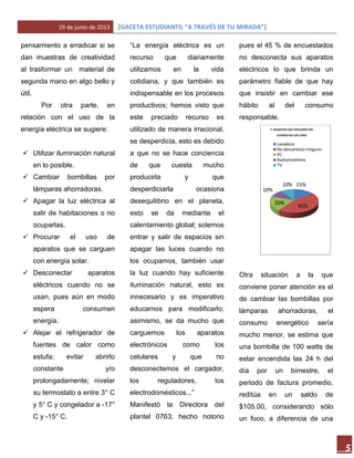 29 de junio de 2013 [GACETA ESTUDIANTIL “A TRAVÉS DE TU MIRADA”]
5
pensamiento a erradicar si se
dan muestras de creatividad
al trasformar un material de
segunda mano en algo bello y
útil.
Por otra parte, en
relación con el uso de la
energía eléctrica se sugiere:
 Utilizar iluminación natural
en lo posible.
 Cambiar bombillas por
lámparas ahorradoras.
 Apagar la luz eléctrica al
salir de habitaciones o no
ocuparlas.
 Procurar el uso de
aparatos que se carguen
con energía solar.
 Desconectar aparatos
eléctricos cuando no se
usan, pues aún en modo
espera consumen
energía.
 Alejar el refrigerador de
fuentes de calor como
estufa; evitar abrirlo
constante y/o
prolongadamente; nivelar
su termostato a entre 3° C
y 5° C y congelador a -17°
C y -15° C.
“La energía eléctrica es un
recurso que diariamente
utilizamos en la vida
cotidiana, y que también es
indispensable en los procesos
productivos; hemos visto que
este preciado recurso es
utilizado de manera irracional,
se desperdicia, esto es debido
a que no se hace conciencia
de que cuesta mucho
producirla y que
desperdiciarla ocasiona
desequilibrio en el planeta,
esto se da mediante el
calentamiento global; solemos
entrar y salir de espacios sin
apagar las luces cuando no
los ocupamos, también usar
la luz cuando hay suficiente
iluminación natural, esto es
innecesario y es imperativo
educarnos para modificarlo;
asimismo, se da mucho que
carguemos los aparatos
electrónicos como los
celulares y que no
desconectemos el cargador,
los reguladores, los
electrodomésticos...”
Manifestó la Directora del
plantel 0763; hecho notorio
pues el 45 % de encuestados
no desconecta sus aparatos
eléctricos lo que brinda un
parámetro fiable de que hay
que insistir en cambiar ese
hábito al del consumo
responsable.
Otra situación a la que
conviene poner atención es el
de cambiar las bombillas por
lámparas ahorradoras, el
consumo energético sería
mucho menor, se estima que
una bombilla de 100 watts de
estar encendida las 24 h del
día por un bimestre, el
periodo de factura promedio,
reditúa en un saldo de
$105.00, considerando sólo
un foco, a diferencia de una
15%
45%
20%
10%
10%
7. APARATOS QUE DESCONECTAN
CUANDO NO LOS USAN
Lavadora
No desconecto ninguno
PC
Radio/estéreos
TV
 