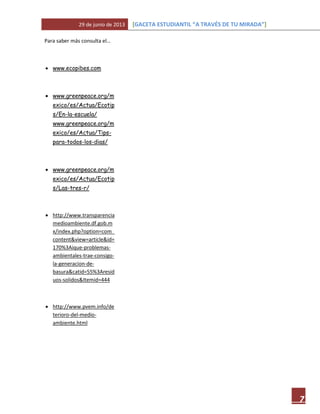 29 de junio de 2013 [GACETA ESTUDIANTIL “A TRAVÉS DE TU MIRADA”]
7
Para saber más consulta el…
 www.ecopibes.com
 www.greenpeace.org/m
exico/es/Actua/Ecotip
s/En-la-escuela/
www.greenpeace.org/m
exico/es/Actua/Tips-
para-todos-los-dias/
 www.greenpeace.org/m
exico/es/Actua/Ecotip
s/Las-tres-r/
 http://www.transparencia
medioambiente.df.gob.m
x/index.php?option=com_
content&view=article&id=
170%3Aique-problemas-
ambientales-trae-consigo-
la-generacion-de-
basura&catid=55%3Aresid
uos-solidos&Itemid=444
 http://www.pvem.info/de
terioro-del-medio-
ambiente.html
 