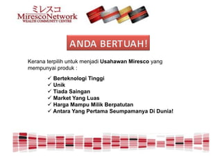 Kerana terpilih untuk menjadi Usahawan Miresco yang
mempunyai produk :
       " Berteknologi Tinggi
       " Unik
       " Tiada Saingan
       " Market Yang Luas
       " Harga Mampu Milik Berpatutan
       " Antara Yang Pertama Seumpamanya Di Dunia!
 