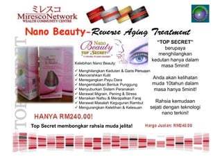 “TOP SECRET”
                                                           berupaya
                                                         menghilangkan
                                                      kedutan hanya dalam
                 Kelebihan Nano Beauty:
                                                          masa 5minit!
                 " Menghilangkan Kedutan & Garis Penuaan
                 " Mencerahkan Kulit
                 " Menegangkan Payu Dara
                                                         Anda akan kelihatan
                 " Mengembalikan Bentuk Punggung         muda 10tahun dalam
                 " Menyuburkan Sistem Peranakan           masa hanya 5minit!
                 " Merawat Migrain, Pening & Stress
                 " Menaikan Nafsu & Merapatkan Faraj
                 " Merawat Masalah Keguguran Rambut       Rahsia kemudaan
                 " Mengurangkan Keletihan & Kelesuan    sejati dengan teknologi
                                                           nano terkini!

Top Secret membongkar rahsia muda jelita!
 