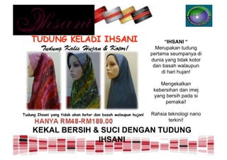 “IHSANI “
                                                                  Merupakan tudung
                                                                pertama seumpanya di
                                                                dunia yang tidak kotor
                                                                 dan basah walaupun
                                                                     di hari hujan!

                                                                    Mengekalkan
                                                                 kebersihan dan imej
                                                                 yang bersih pada si
                                                                      pemakai!

Tudung Ihsani yang tidak akan kotor dan basah walaupun hujan!   Rahsia teknologi nano
                                                                       terkini!

     KEKAL BERSIH & SUCI DENGAN TUDUNG
                   IHSANI
 