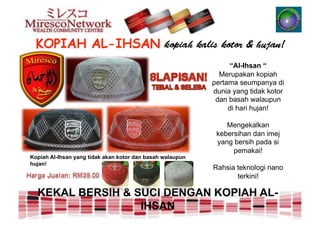 “Al-Ihsan “
                                                             Merupakan kopiah
                                                           pertama seumpanya di
                                                           dunia yang tidak kotor
                                                            dan basah walaupun
                                                                di hari hujan!

                                                               Mengekalkan
                                                            kebersihan dan imej
                                                            yang bersih pada si
                                                                 pemakai!
Kopiah Al-Ihsan yang tidak akan kotor dan basah walaupun
hujan!
                                                           Rahsia teknologi nano
                                                                  terkini!

  KEKAL BERSIH & SUCI DENGAN KOPIAH AL-
                  IHSAN
 