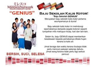“Baju Sekolah GENIUS“
  Merupakan baju sekolah kalis kotor pertama
          seumpamanya di dunia!

      Baju sekolah kalis kotor ini melindungi
  sipemakainya daripada segala kotoran seperti
tumpahan milo mahupun kicap, kari dan lain-lain.

   Selain itu, baju GENIUS dapat memberikan
  keselesaan kepada pemakainya dikala hujan
                 kerana ia kalis air.

 Jimat tenaga dan waktu kerana ibubapa tidak
    perlu mencuci pakaian sekerap dahulu.
   Jimat wang kerana tidak perlu lagi serbuk
                   pencuci
 