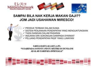 SAMPAI BILA NAK KERJA MAKAN GAJI??
   JOM JADI USAHAWAN MIRESCO!

    " PRODUK TERBAIK DALAM DUNIA
    " SISTEM PENJANAAN PENDAPATAN YANG MENGUNTUNGKAN
    " TIADA SAINGAN DALAM PASARAN
    " INSURAN DIRI SOKONGAN DARIPADA SYARIKAT
    " PELUANG PENDAPATAN PASIF YANG LUMAYAN!
 