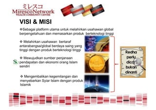 VISI & MISI
!  ebagai platform utama untuk melahirkan usahawan global
  S
berpengetahuan dan memasarkan produk berteknologi tinggi

! Melahirkan usahawan bertaraf
antarabangsa/global berdaya saing yang
tinggi dengan produk berteknologi tinggi

! Mewujudkan sumber penjanaan
pendapatan dan ekonomi orang Islam
sendiri

! Mengembalikan kegemilangan dan
menyebarkan Syiar Islam dengan produk
Islamik
 