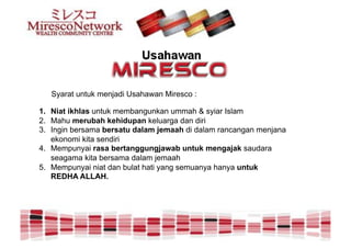 Syarat untuk menjadi Usahawan Miresco :

1.  Niat ikhlas untuk membangunkan ummah & syiar Islam
2.  Mahu merubah kehidupan keluarga dan diri
3.  Ingin bersama bersatu dalam jemaah di dalam rancangan menjana
    ekonomi kita sendiri
4.  Mempunyai rasa bertanggungjawab untuk mengajak saudara
    seagama kita bersama dalam jemaah
5.  Mempunyai niat dan bulat hati yang semuanya hanya untuk
    REDHA ALLAH.
 
