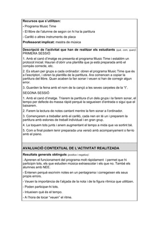Recursos que s’utilitzen:
- Programa Music Time
- El llibre de l’alumne de segon on hi ha la partitura
- Carilló o altres instruments de placa
Professorat implicat: mestra de música

Descripció de l’activitat que han de realitzar els estudiants        (què, com, quan):
PRIMERA SESSIÓ
1. Amb el canó d’imatge es presenta el programa Music Time i establim un
protocol inicial. Hauran d’obrir una plantilla que ja està preparada amb el
compàs correcte, etc.
2. Es situen per grups a cada ordinador: obren el programa Music Time que és
a l’escriptori, i obren la plantilla de la partitura. Ara comencen a copiar la
partitura del llibre. Quan acaben la fan sonar i veuen si han de corregir algun
error.
3. Guarden la feina amb el nom de la cançó a les seves carpetes de la “t”.
SEGONA SESSIÓ
1. Amb el canó d’imatge. Triarem la partitura d’un dels grups i la farem sonar, el
tempo per defecte és massa ràpid perquè la segueixen d’entrada o sigui que el
baixarem.
2. Farem la lectura de notes cantant mentre la fem sonar a l’ordinador.
3. Començarem a treballar amb el carilló, cada nen en té un i preparem la
partitura amb estones de treball individual i en gran grup.
4. La toquem tots junts i anem augmentant el tempo a mida que va sortint bé.
5. Com a final podem tenir preparada una versió amb acompanyament o fer-lo
amb el piano.



AVALUACIÓ CONTEXTUAL DE L’ACTIVITAT REALITZADA
Resultats generals obtinguts (positius i negatius):
- Aprenen el funcionament del programa molt ràpidament i permet que hi
participin tots, els que estudien música extraescolar i els que no. També els
alumnes amb NEE.
- Entenen perquè escrivim notes en un pentagrama i corregeixen els seus
propis errors.
- Veuen la importància de l’alçada de la nota i de la figura rítmica que utilitzen.
- Poden participar-hi tots.
- Intueixen què és el tempo.
- A l’hora de tocar “veuen” el ritme.
 