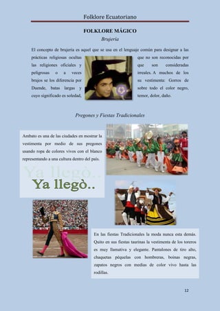 Folklore Ecuatoriano

                                    FOLKLORE MÁGICO
                                               Brujería

     El concepto de brujería es aquel que se usa en el lenguaje común para designar a las
     prácticas religiosas ocultas                               que no son reconocidas por
     las religiones oficiales y                                 que     son     consideradas
     peligrosas   o    a    veces                               irreales. A muchos de los
     brujos se los diferencia por                               su vestimenta: Gorros de
     Duende, batas largas       y                               sobre todo el color negro,
     cuyo significado es soledad,                               temor, dolor, daño.



                              Pregones y Fiestas Tradicionales


Ambato es una de las ciudades en mostrar la
vestimenta por medio de sus pregones
usando ropa de colores vivos con el blanco
representando a una cultura dentro del país.




                                        En las fiestas Tradicionales la moda nunca esta demás.
                                        Quito en sus fiestas taurinas la vestimenta de los toreros
                                        es muy llamativa y elegante. Pantalones de tiro alto,
                                        chaquetas péquelas con hombreras, boinas negras,
                                        zapatos negros con medias de color vivo hasta las
                                        rodillas.



                                                                                           12
 