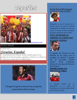 ALMERÍA
                                                                    Hernán Bernardello amenaza
                                                                    con llevar su caso a la FIFA




                                                                    Bernardello ya está al corriente de la
                                                                    denuncia que le ha puesto el Almería
                                                                    reclamándole 30 millones de euros por
                                                                    romper el contrato de forma unilateral.
                                                                    El jugador argumenta falta de cobro.
                                                                    Terry declarado no
                                                                    culpable en el juicio por
                                                                    presunto racismo
                                           http://www.as.com/

¡Gracias, España!
EUROCOPA

¡Gracias, España!                                                   El jugador del Chelsea ha sido
El Ayuntamiento de Gdansk, donde España jugó los tres               absuelto de los cargos que le
partidos de la fase de grupos, agradece y felicita a 'La Roja' en   acusaban de proferir el pasado
un vídeo por su paso por la ciudad polaca.                          mes de noviembre insultos
                                                                    racistas    Anton     Ferdinand,
                                                                    defensa de raza negra del Queens
                                                                    Park Rangers.
                                                                    Islandia prueba a la
                                                                    Selección de Valero




                                                                    La Selección arranca hoy su
       Chicago Fire ganó en Kansas City con gol del                 participación en el torneo de
                                                                    Estrasburgo en su primer partido desde
               guatemalteco Marco Pappa                             que Rivera diera la lista.



                                                                                                         8
 