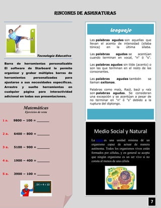 Rincones de Asignaturas


                                                                        Lenguaje
                                                          Las palabras agudas son aquellas que
                                                          llevan el acento de intensidad (sílaba
                                                          tónica)   en     la   última   sílaba.

                                                          Las palabras   agudas se    acentúan
                             Tecnología Educativa
                                                          cuando terminan en vocal, "n" ó "s".

 Barra    de       herramientas          personalizable   Las palabras agudas sin tilde (acento) o
 El    software      de    Starboard       le   permite   son las que terminan en el resto de las
 organizar y grabar múltiples barras de                   consonantes.

 herramientas             personalizadas          para    Las palabras     agudas también            se
 ajustarse a sus necesidades específicas.                 llaman oxítonas.
 Arrastre      y     suelte       herramientas      en
                                                          Palabras como maíz, Raúl, baúl y raíz
 cualquier     página         para       interactividad   son palabras agudas. Se consideran
 adicional en todas sus presentaciones.                   una excepción y se acentúan a pesar de
                                                          no terminar en "n" ó "s" debido a la
                                                          ruptura del diptongo.
               Matemáticas
                   Ejercicios de resta

1 a.     9800 − 100 = ______



2 a.     6400 − 800 = ______
                                                            Medio Social y Natural
                                                           La célula es una unidad mínima de un
                                                           organismo capaz de actuar de manera
3 a.     5100 − 900 = ______                               autónoma. Todos los organismos vivos están
                                                           formados por células, y en general se acepta
                                                           que ningún organismo es un ser vivo si no
4 a.     1900 − 400 = ______                               consta al menos de una célula



5 a.     3900 − 100 = ______




                                                                                                          7
 