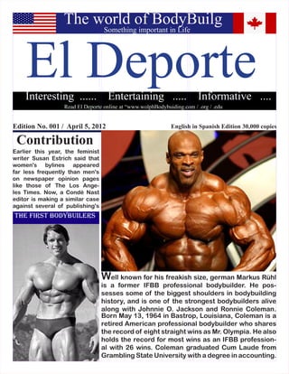 The world of BodyBuilg


    El Deporte
                                  Something important in Life




    Interesting ......              Entertaining .....                  Informative ....
                  Read El Deporte online at “www.wolphBodybuiding.com / .org / .edu


Edition No. 001 / April 5, 2012                              English in Spanish Edition 30,000 copies

 Contribution
Earlier this year, the feminist
writer Susan Estrich said that
women's bylines appeared
far less frequently than men's
on newspaper opinion pages
like those of The Los Ange-
les Times. Now, a Condé Nast
editor is making a similar case
against several of publishing's
The First Bodybuilers




                                  Well known for his freakish size, german Markus Rühl
                                  is a former IFBB professional bodybuilder. He pos-
                                  sesses some of the biggest shoulders in bodybuilding
                                  history, and is one of the strongest bodybuilders alive
                                  along with Johnnie O. Jackson and Ronnie Coleman.
                                  Born May 13, 1964 in Bastrop, Louisiana, Coleman is a
                                  retired American professional bodybuilder who shares
                                  the record of eight straight wins as Mr. Olympia. He also
                                  holds the record for most wins as an IFBB profession-
                                  al with 26 wins. Coleman graduated Cum Laude from
                                  Grambling State University with a degree in accounting.
 