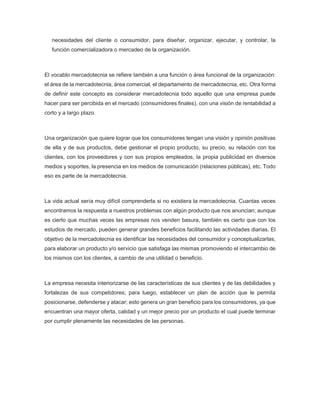 necesidades del cliente o consumidor, para diseñar, organizar, ejecutar, y controlar, la
función comercializadora o mercadeo de la organización.
El vocablo mercadotecnia se refiere también a una función o área funcional de la organización:
el área de la mercadotecnia, área comercial, el departamento de mercadotecnia, etc. Otra forma
de definir este concepto es considerar mercadotecnia todo aquello que una empresa puede
hacer para ser percibida en el mercado (consumidores finales), con una visión de rentabilidad a
corto y a largo plazo.
Una organización que quiere lograr que los consumidores tengan una visión y opinión positivas
de ella y de sus productos, debe gestionar el propio producto, su precio, su relación con los
clientes, con los proveedores y con sus propios empleados, la propia publicidad en diversos
medios y soportes, la presencia en los medios de comunicación (relaciones públicas), etc. Todo
eso es parte de la mercadotecnia.
La vida actual sería muy difícil comprenderla si no existiera la mercadotecnia. Cuantas veces
encontramos la respuesta a nuestros problemas con algún producto que nos anuncian; aunque
es cierto que muchas veces las empresas nos venden basura, también es cierto que con los
estudios de mercado, pueden generar grandes beneficios facilitando las actividades diarias. El
objetivo de la mercadotecnia es identificar las necesidades del consumidor y conceptualizarlas,
para elaborar un producto y/o servicio que satisfaga las mismas promoviendo el intercambio de
los mismos con los clientes, a cambio de una utilidad o beneficio.
La empresa necesita interiorizarse de las características de sus clientes y de las debilidades y
fortalezas de sus competidores; para luego, establecer un plan de acción que le permita
posicionarse, defenderse y atacar; esto genera un gran beneficio para los consumidores, ya que
encuentran una mayor oferta, calidad y un mejor precio por un producto el cual puede terminar
por cumplir plenamente las necesidades de las personas.
 