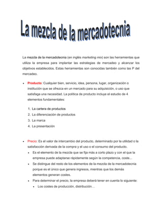 La mezcla de la mercadotecnia (en inglés marketing mix) son las herramientas que
utiliza la empresa para implantar las estrategias de mercadeo y alcanzar los
objetivos establecidos. Estas herramientas son conocidas también como las P del
mercadeo.
 Producto: Cualquier bien, servicio, idea, persona, lugar, organización o
institución que se ofrezca en un mercado para su adquisición, o uso que
satisfaga una necesidad. La política de producto incluye el estudio de 4
elementos fundamentales:
1. La cartera de productos
2. La diferenciación de productos
3. La marca
4. La presentación
 Precio: Es el valor de intercambio del producto, determinado por la utilidad o la
satisfacción derivada de la compra y el uso o el consumo del producto.
 Es el elemento de la mezcla que se fija más a corto plazo y con el que la
empresa puede adaptarse rápidamente según la competencia, coste...
 Se distingue del resto de los elementos de la mezcla de la mercadotecnia
porque es el único que genera ingresos, mientras que los demás
elementos generan costes.
 Para determinar el precio, la empresa deberá tener en cuenta lo siguiente:
 Los costes de producción, distribución…
 